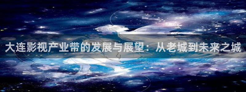 探花精选视频：大连影视产业带的发展与展望：从老城到未来之城