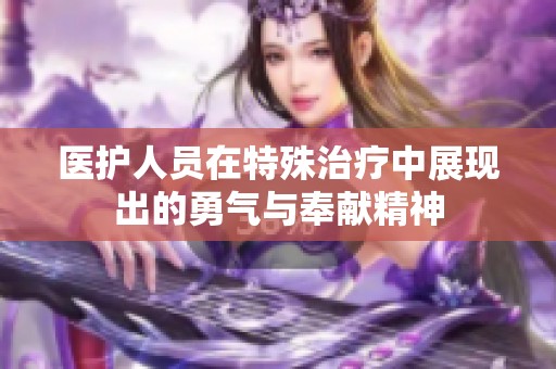 医护人员在特殊治疗中展现出的勇气与奉献精神
