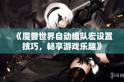 《魔兽世界自动组队宏设置技巧，畅享游戏乐趣》