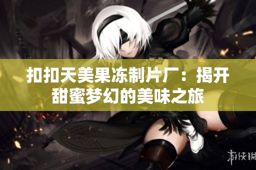 扣扣天美果冻制片厂：揭开甜蜜梦幻的美味之旅