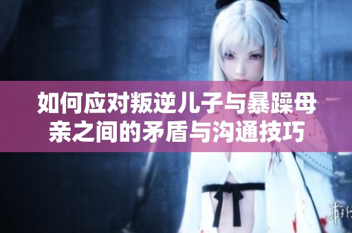 如何应对叛逆儿子与暴躁母亲之间的矛盾与沟通技巧