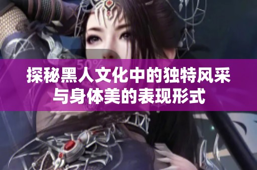 探秘黑人文化中的独特风采与身体美的表现形式