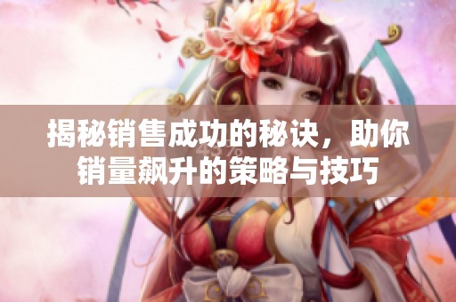 揭秘销售成功的秘诀，助你销量飙升的策略与技巧
