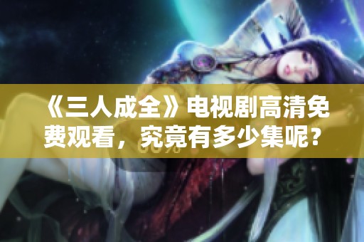 《三人成全》电视剧高清免费观看，究竟有多少集呢？