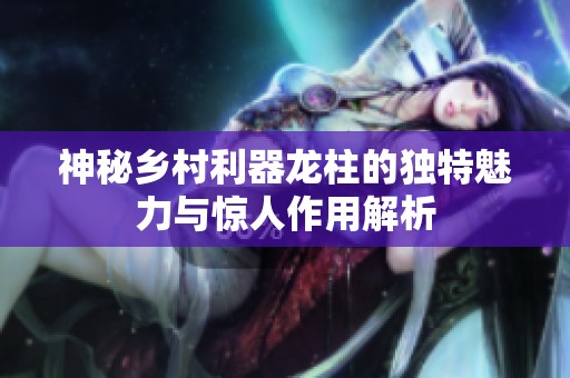 神秘乡村利器龙柱的独特魅力与惊人作用解析