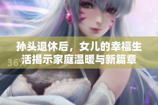 孙头退休后，女儿的幸福生活揭示家庭温暖与新篇章