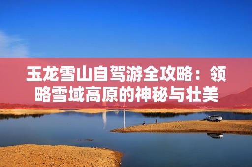 玉龙雪山自驾游全攻略：领略雪域高原的神秘与壮美