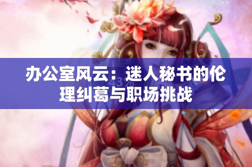办公室风云：迷人秘书的伦理纠葛与职场挑战