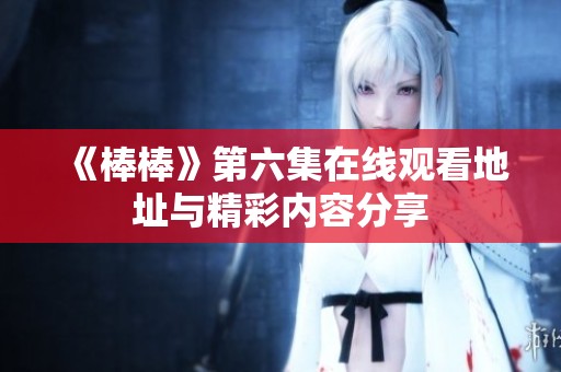 《棒棒》第六集在线观看地址与精彩内容分享