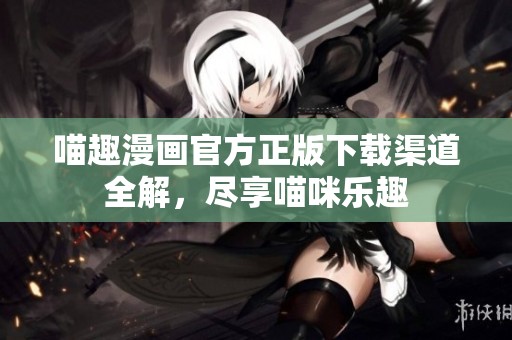 喵趣漫画官方正版下载渠道全解，尽享喵咪乐趣