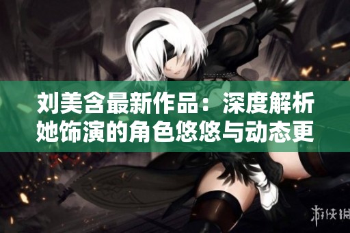 刘美含最新作品：深度解析她饰演的角色悠悠与动态更新