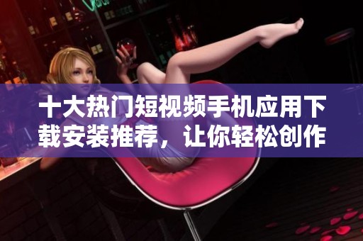 十大热门短视频手机应用下载安装推荐，让你轻松创作与分享