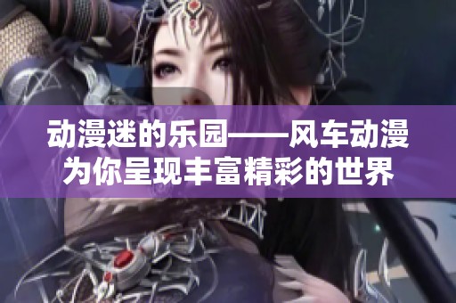 动漫迷的乐园——风车动漫为你呈现丰富精彩的世界