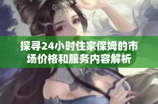 探寻24小时住家保姆的市场价格和服务内容解析