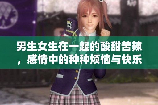 男生女生在一起的酸甜苦辣，感情中的种种烦恼与快乐