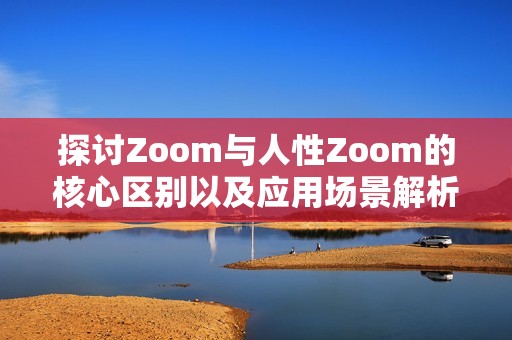 探讨Zoom与人性Zoom的核心区别以及应用场景解析