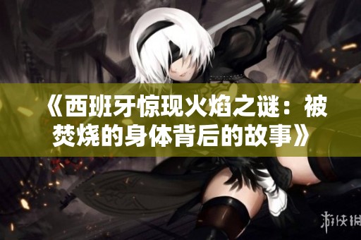 《西班牙惊现火焰之谜：被焚烧的身体背后的故事》