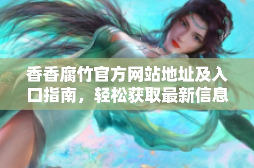 香香腐竹官方网站地址及入口指南，轻松获取最新信息