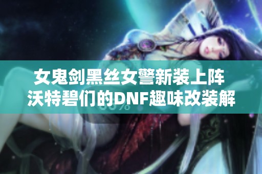 女鬼剑黑丝女警新装上阵 沃特碧们的DNF趣味改装解析