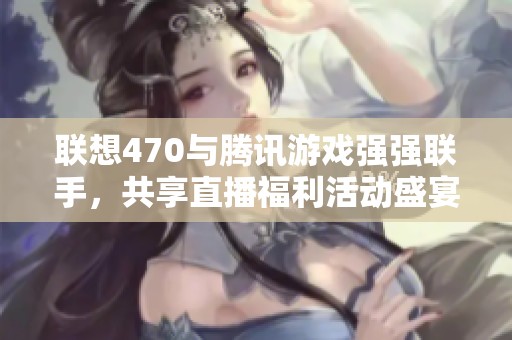 联想470与腾讯游戏强强联手，共享直播福利活动盛宴！