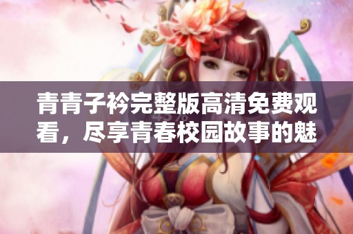 青青子衿完整版高清免费观看，尽享青春校园故事的魅力