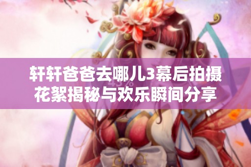 轩轩爸爸去哪儿3幕后拍摄花絮揭秘与欢乐瞬间分享