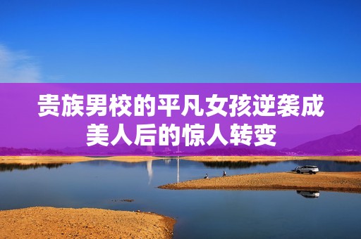 贵族男校的平凡女孩逆袭成美人后的惊人转变