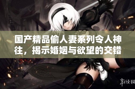 国产精品偷人妻系列令人神往，揭示婚姻与欲望的交错之美