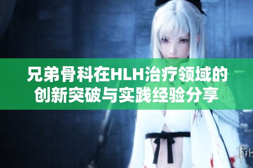 兄弟骨科在HLH治疗领域的创新突破与实践经验分享