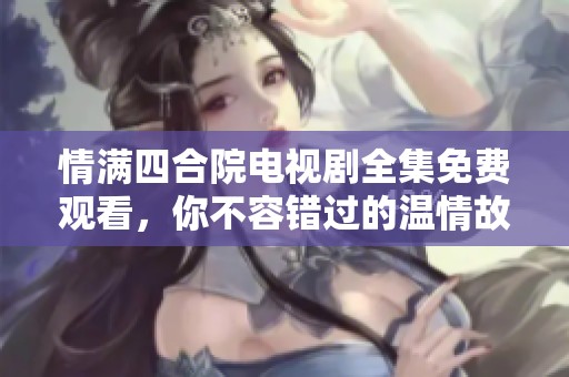 情满四合院电视剧全集免费观看，你不容错过的温情故事