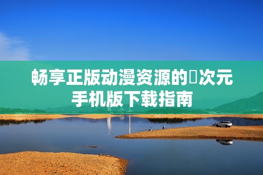 畅享正版动漫资源的囧次元手机版下载指南