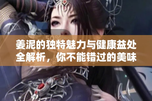 姜泥的独特魅力与健康益处全解析，你不能错过的美味享受